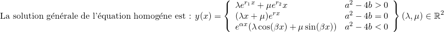 \[ \text{La solution g\'en\'erale de l'\'equation homog\'ene est : } y(x) = \left \lbrace \begin{array}{lr} \lambda e^{r_1 x} + \mu e^{r_2}x  &  a^2 - 4b > 0 \\ (\lambda x + \mu) e^{rx}  &  a^2 - 4b = 0 \\ e^{\alpha x} (\lambda \cos (\beta x) + \mu \sin(\beta x)) & a^2 - 4b < 0 \end{array} \right \rbrace (\lambda, \mu) \in \mathbb{R}^2 \]