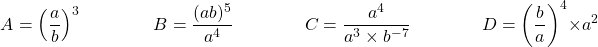 \[ A = \left ( \dfrac{a}{b} \right ) ^3 \qquad \qquad B = \dfrac{(ab)^5}{a^4} \qquad \qquad C = \dfrac{a^4}{a^3 \times b^{-7}} \qquad \qquad D = \left ( \dfrac{b}{a} \right ) ^4 \times a^2 \]