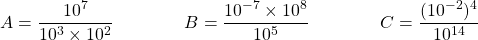 \[ A = \dfrac{10^7}{10^3 \times 10^2} \qquad \qquad B = \dfrac{10^{-7} \times 10^8}{10^5} \qquad \qquad C = \dfrac{   (10^{-2})^4 }{10^{14}}  \]