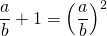 \dfrac{a}{b} + 1 = \left (\dfrac{a}{b} \right) ^2