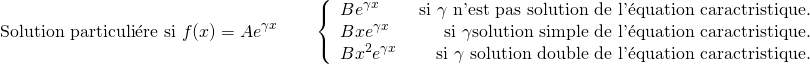 \[ \text{Solution particuli\'ere si } f(x) = Ae^{\gamma x} \qquad \left \lbrace \begin{array}{lr} B e^{\gamma x} & \text{ si } \gamma γ \text{ n'est pas solution de l'\'equation caractéristique.} \\ B x e^{\gamma x} & \text{ si } \gamma γ \text{solution simple de l'\'equation caractéristique.} \\ B x^2 e^{\gamma x} & \text{ si } \gamma γ \text{ solution double de l'\'equation caractéristique.} \end{array} \right . \]